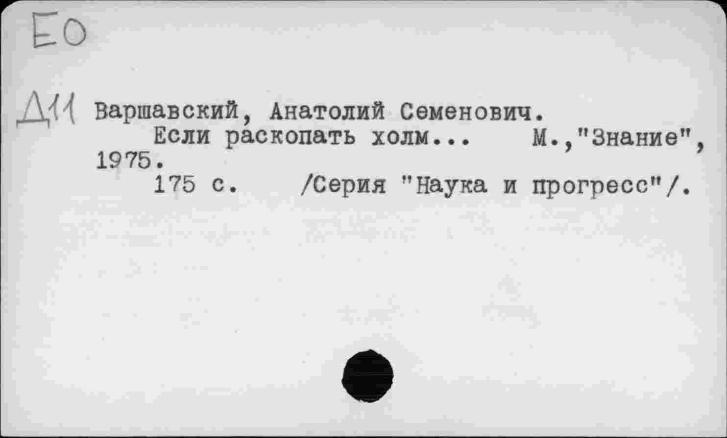 ﻿Ео
/У'И Варшавский, Анатолий Семенович.
Если раскопать холм... М.,"Знание", 1975.
175 с. /Серия "Наука и прогресс"/.